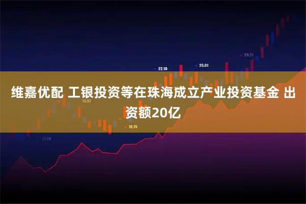 维嘉优配 工银投资等在珠海成立产业投资基金 出资额20亿