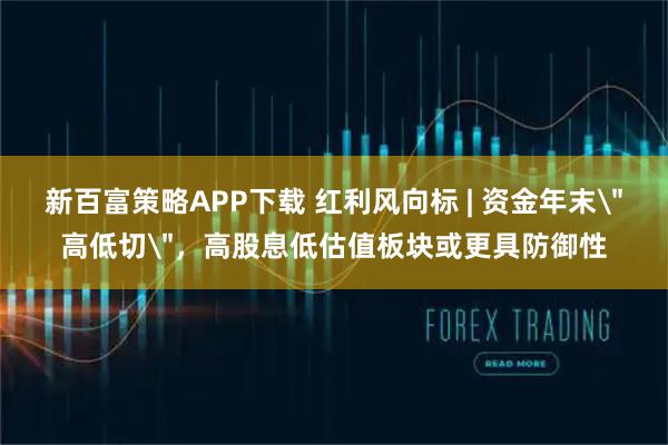 新百富策略APP下载 红利风向标 | 资金年末＂高低切＂，高股息低估值板块或更具防御性