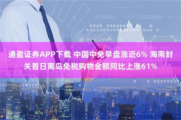 通盈证券APP下载 中国中免早盘涨近6% 海南封关首日离岛免税购物金额同比上涨61%