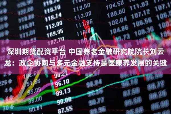 深圳期货配资平台 中国养老金融研究院院长刘云龙：政企协同与多元金融支持是医康养发展的关键
