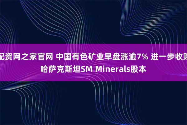 配资网之家官网 中国有色矿业早盘涨逾7% 进一步收购哈萨克斯坦SM Minerals股本