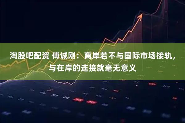 淘股吧配资 傅诚刚：离岸若不与国际市场接轨，与在岸的连接就毫无意义
