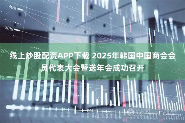 线上炒股配资APP下载 2025年韩国中国商会会员代表大会暨送年会成功召开