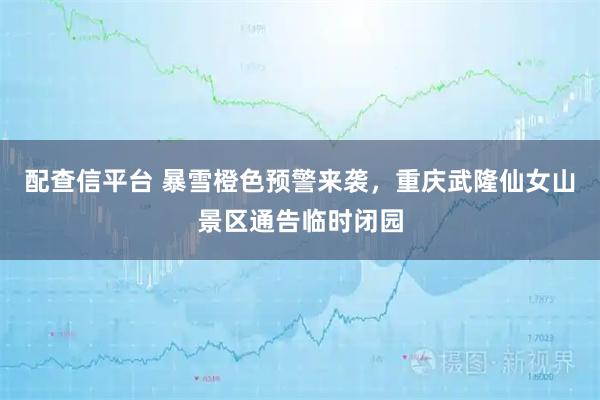 配查信平台 暴雪橙色预警来袭，重庆武隆仙女山景区通告临时闭园