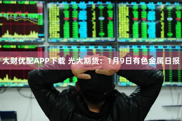 大财优配APP下载 光大期货：1月9日有色金属日报