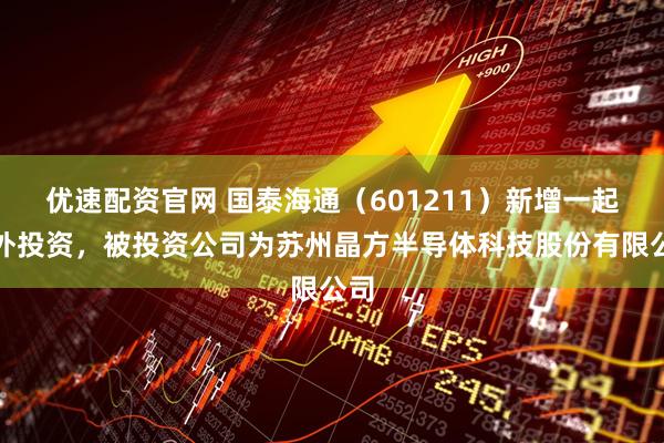 优速配资官网 国泰海通(601211)新增一起对外投资,被投资公司为苏州晶方半导体科技股份有限公司
