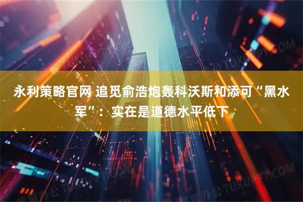 永利策略官网 追觅俞浩炮轰科沃斯和添可“黑水军”：实在是道德水平低下