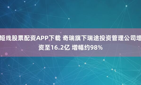 短线股票配资APP下载 奇瑞旗下瑞途投资管理公司增资至16.2亿 增幅约98%