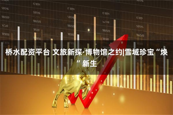 桥水配资平台 文旅新探·博物馆之约|雪域珍宝“焕”新生