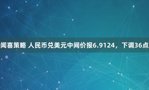 闻喜策略 人民币兑美元中间价报6.9124,下调36点